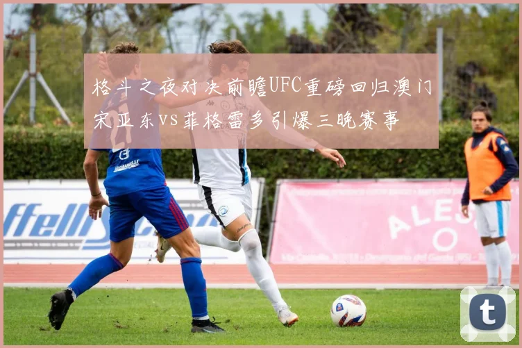 格斗之夜对决前瞻UFC重磅回归澳门宋亚东vs菲格雷多引爆三晚赛事