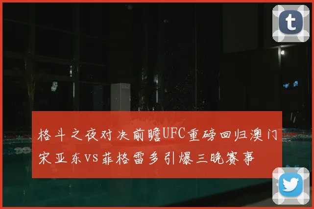 格斗之夜对决前瞻UFC重磅回归澳门宋亚东vs菲格雷多引爆三晚赛事